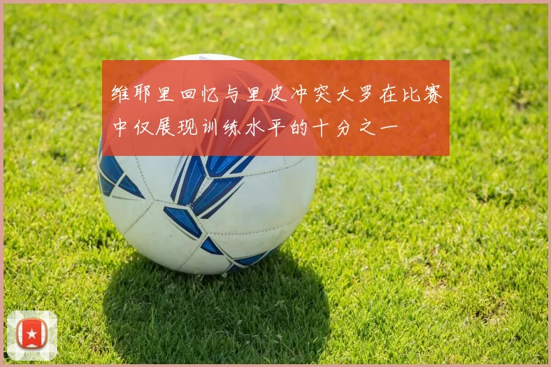 维耶里回忆与里皮冲突大罗在比赛中仅展现训练水平的十分之一