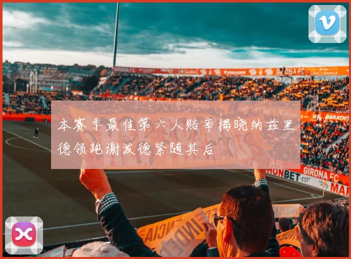 本赛季最佳第六人赔率揭晓纳兹里德领跑谢泼德紧随其后