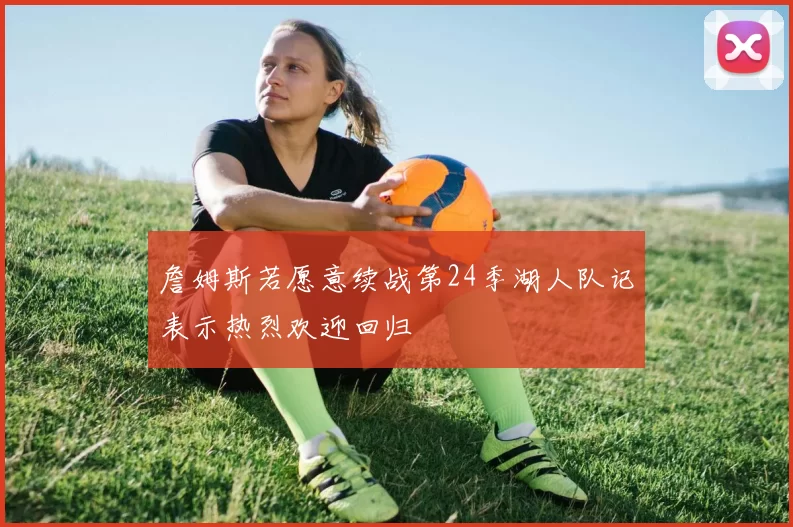 詹姆斯若愿意续战第24季湖人队记表示热烈欢迎回归