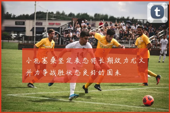 小孔塞桑坚定表态将长期效力尤文并力争战胜状态良好的国米