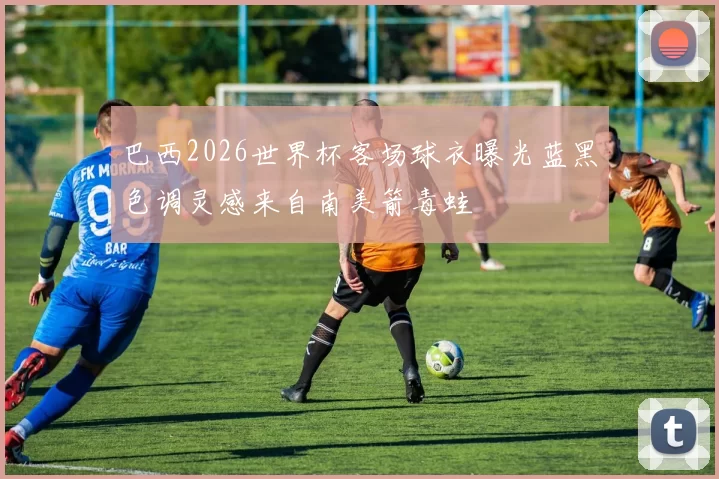 巴西2026世界杯客场球衣曝光蓝黑色调灵感来自南美箭毒蛙