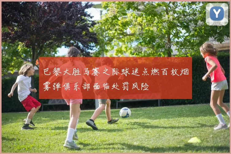 巴黎大胜马赛之际球迷点燃百枚烟雾弹俱乐部面临处罚风险