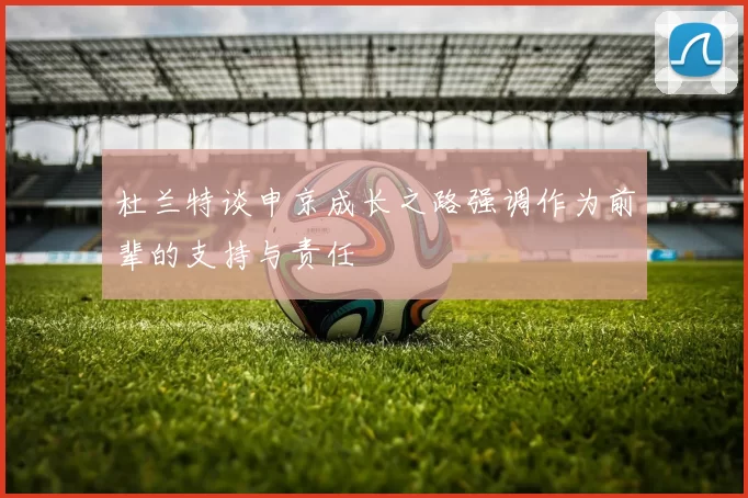 杜兰特谈申京成长之路强调作为前辈的支持与责任