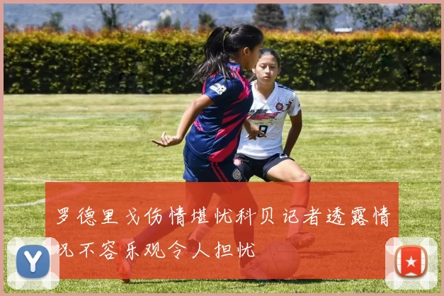 罗德里戈伤情堪忧科贝记者透露情况不容乐观令人担忧