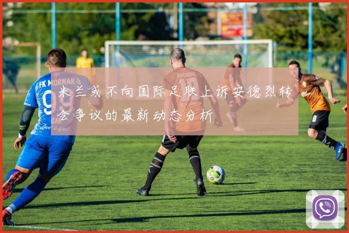 米兰或不向国际足联上诉安德烈转会争议的最新动态分析