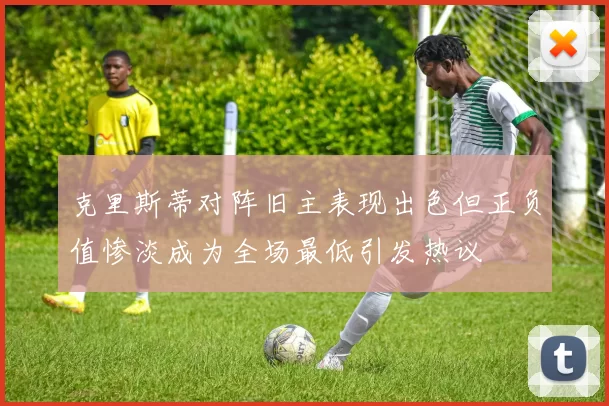 克里斯蒂对阵旧主表现出色但正负值惨淡成为全场最低引发热议