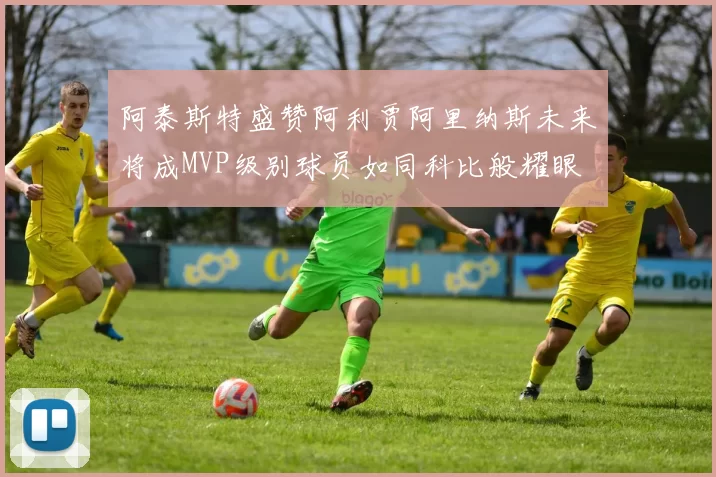 阿泰斯特盛赞阿利贾阿里纳斯未来将成MVP级别球员如同科比般耀眼