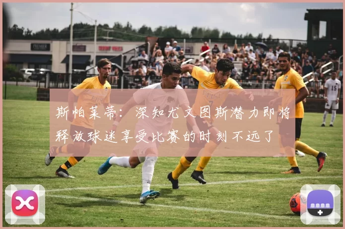 斯帕莱蒂：深知尤文图斯潜力即将释放球迷享受比赛的时刻不远了