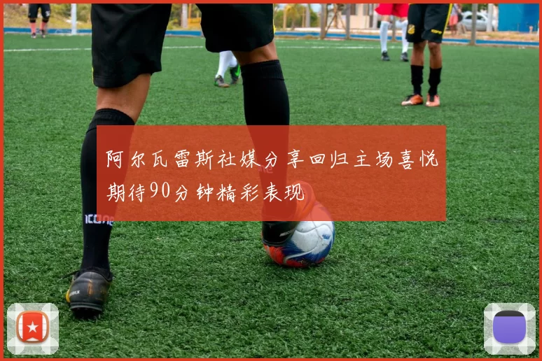 阿尔瓦雷斯社媒分享回归主场喜悦期待90分钟精彩表现
