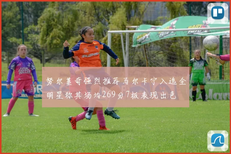 努尔基奇强烈推荐马尔卡宁入选全明星称其场均269分7板表现出色