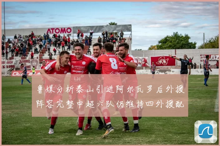 鲁媒分析泰山引进阿尔瓦罗后外援阵容完整中超六队仍维持四外援配置