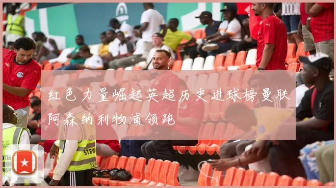 红色力量崛起英超历史进球榜曼联阿森纳利物浦领跑