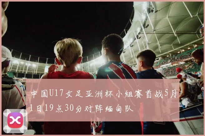 中国U17女足亚洲杯小组赛首战5月1日19点30分对阵缅甸队