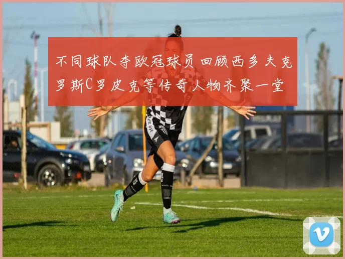 不同球队夺欧冠球员回顾西多夫克罗斯C罗皮克等传奇人物齐聚一堂