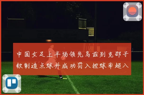 中国女足上半场领先乌兹别克邵子钦制造点球并成功罚入控球率超八成