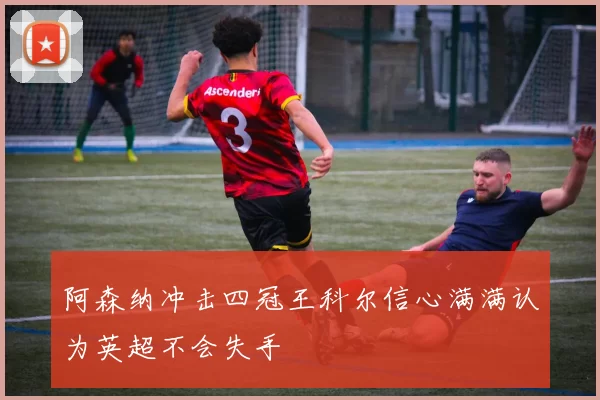 阿森纳冲击四冠王科尔信心满满认为英超不会失手
