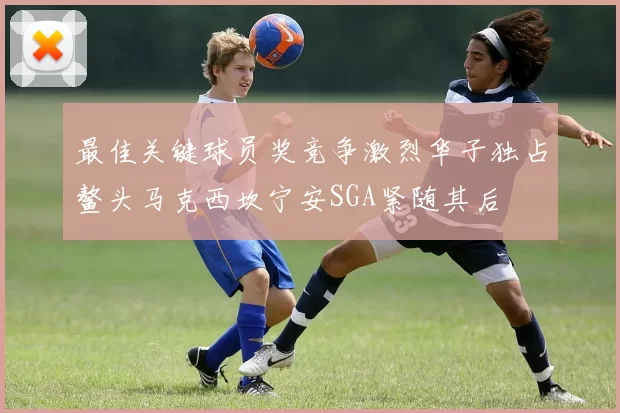 最佳关键球员奖竞争激烈华子独占鳌头马克西坎宁安SGA紧随其后