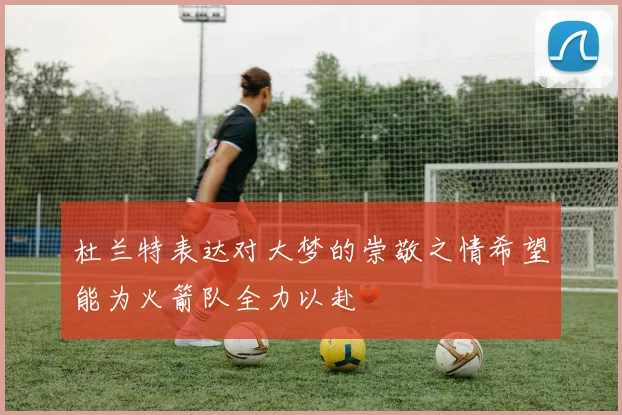 杜兰特表达对大梦的崇敬之情希望能为火箭队全力以赴